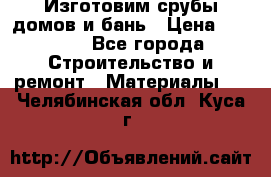  Изготовим срубы домов и бань › Цена ­ 1 000 - Все города Строительство и ремонт » Материалы   . Челябинская обл.,Куса г.